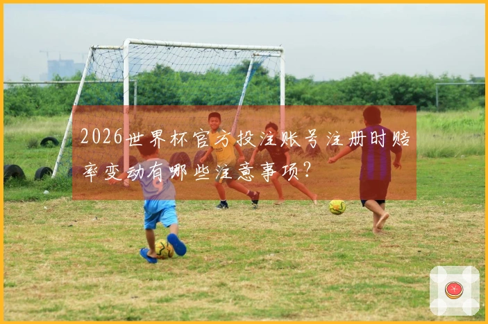 2026世界杯官方投注账号注册时赔率变动有哪些注意事项？