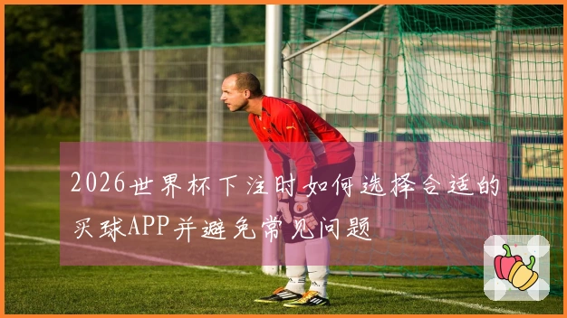 2026世界杯下注时如何选择合适的买球APP并避免常见问题
