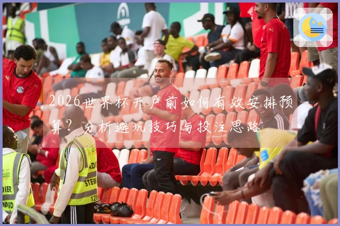 2026世界杯开户前如何有效安排预算？分析避坑技巧与投注思路