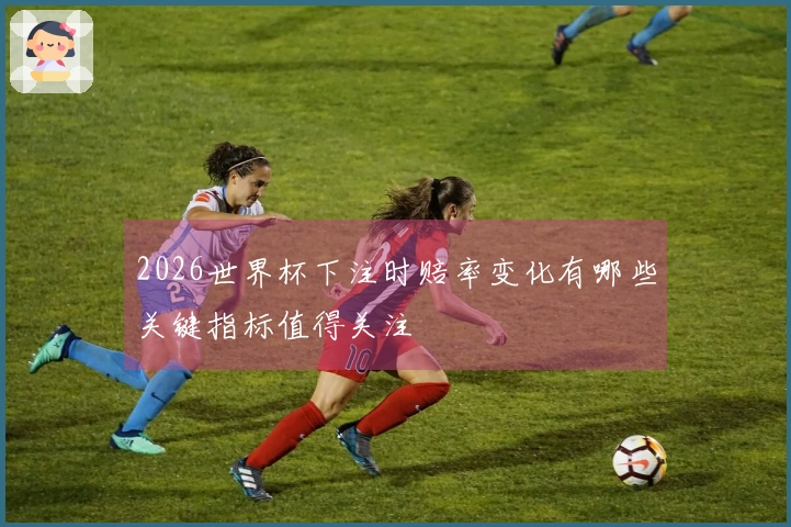 2026世界杯下注时赔率变化有哪些关键指标值得关注