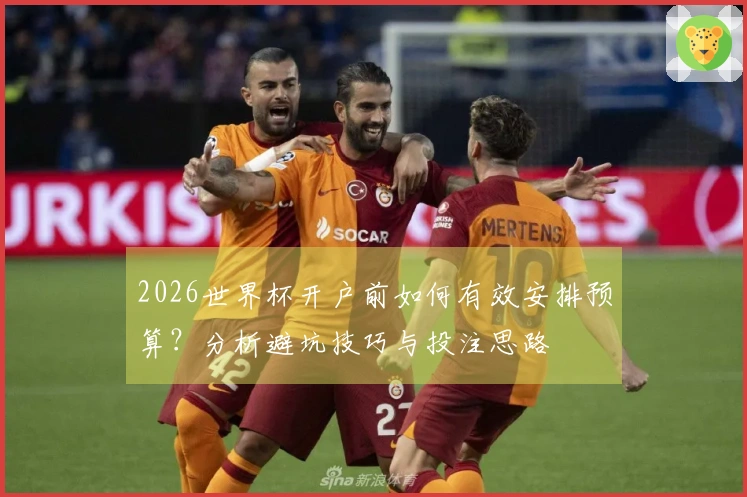 2026世界杯开户前如何有效安排预算？分析避坑技巧与投注思路